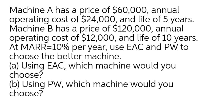Machine A has a price of $60,000, annual
operating cost of $24,000, and life of 5 years.
Machine B has a price of $120,000, annual
operating cost of $12,000, and life of 10 years.
At MARR=10% per year, use EAC and PW to
choose the better machine.
(a) Using EAC, which machine would you
choose?
(b) Using PW, which machine would you
choose?
