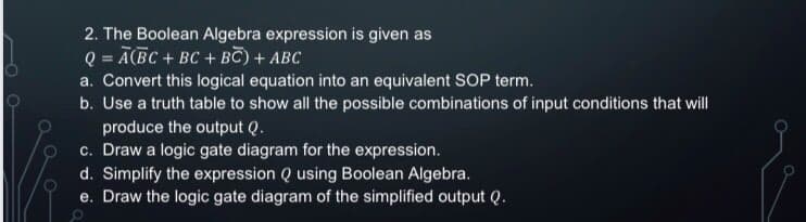 2. The Boolean Algebra expression is given as
Q = Ā(BC + BC + BC) + ABC
a. Convert this logical equation into an equivalent SOP term.
b. Use a truth table to show all the possible combinations of input conditions that will
produce the output Q.
c. Draw a logic gate diagram for the expression.
d. Simplify the expression Q using Boolean Algebra.
e. Draw the logic gate diagram of the simplified output Q.
