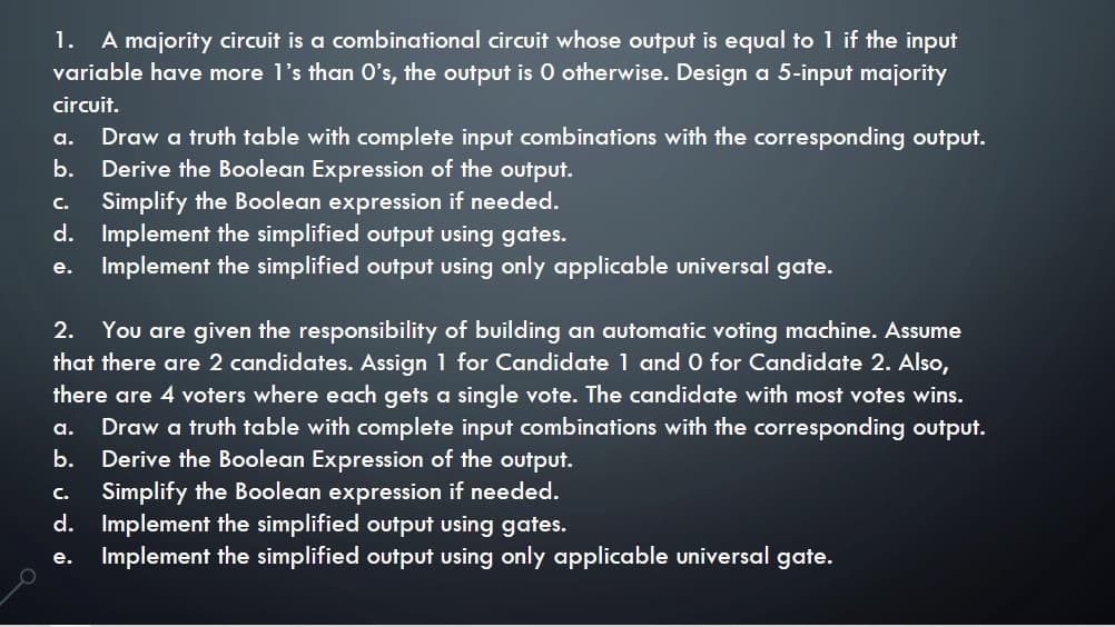 A majority circuit is a combinational circuit whose output is equal to 1 if the input
variable have more l's than O's, the output is 0 otherwise. Design a 5-input majority
1.
circuit.
Draw a truth table with complete input combinations with the corresponding output.
Derive the Boolean Expression of the output.
. Simplify the Boolean expression if needed.
d. Implement the simplified output using gates.
Implement the simplified output using only applicable universal gate.
а.
b.
e.
You are given the responsibility of building an automatic voting machine. Assume
that there are 2 candidates. Assign 1 for Candidate 1 and O for Candidate 2. Also,
2.
there are 4 voters where each gets a single vote. The candidate with most votes wins.
Draw a truth table with complete input combinations with the corresponding output.
Derive the Boolean Expression of the output.
Simplify the Boolean expression if needed.
d. Implement the simplified output using gates.
Implement the simplified output using only applicable universal gate.
а.
b.
C.
e.
