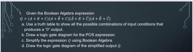 1. Given the Boolean Algebra expression
Q = (A + B + C)(A + B + C)(Ã+B + Č)(A + B + C)
a. Use a truth table to show all the possible combinations of input conditions that
produces a "0" output.
b. Draw a logic gate diagram for the POS expression.
c. Simplify the expression Q using Boolean Algebra.
d. Draw the logic gate diagram of the simplified output Q.
