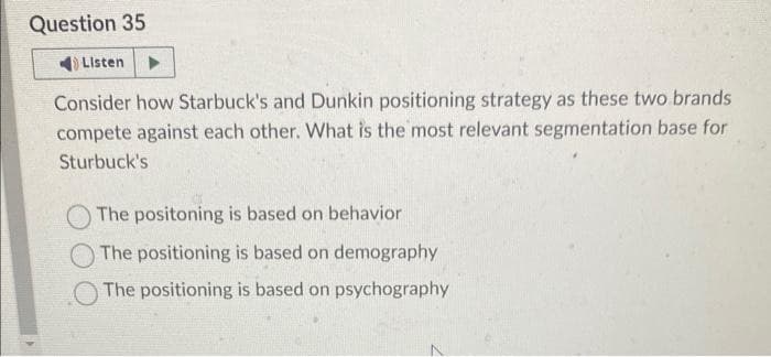 Question 35
Listen
Consider how Starbuck's and Dunkin positioning strategy as these two brands
compete against each other. What is the most relevant segmentation base for
Sturbuck's
The positoning is based on behavior
The positioning is based on demography
The positioning is based on psychography