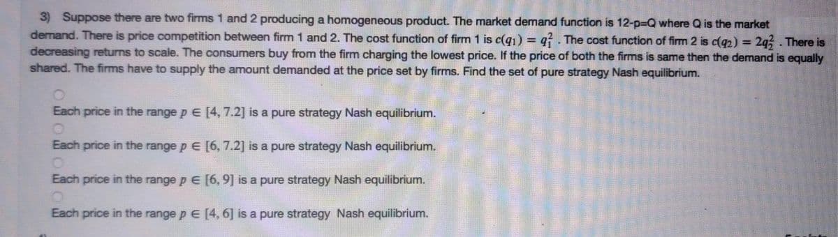 3) Suppose there are two firms 1 and 2 producing a homogeneous product. The market demand function is 12-p%-DQ where Q is the market
demand. There is price competition between firm 1 and 2. The cost function of firm 1 is c(q1) = q . The cost function of firm 2 is c(q2) = 2q;. There is
decreasing returns to scale. The consumers buy from the firm charging the lowest price. If the price of both the firms is same then the demand is equally
shared. The firms have to supply the amount demanded at the price set by firms. Find the set of pure strategy Nash equilibrium.
%3D
Each price in the range p E [4, 7.2] is a pure strategy Nash equilibrium.
Each price in the range p E [6, 7.2] is a pure strategy Nash equilibrium.
Each price in the range p E [6, 9] is a pure strategy Nash equilibrium.
Each price in the range p E [4, 6] is a pure strategy Nash equilibrium.
