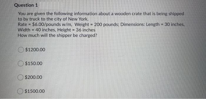 Question 1
You are given the following information about a wooden crate that is being shipped
to by truck to the city of New York.
Rate = $6.00/pounds w/m, Weight = 200 pounds; Dimensions: Length = 30 inches,
Width = 40 inches, Height = 36 inches
How much will the shipper be charged?
$1200.00
$150.00
$200.00
$1500.00