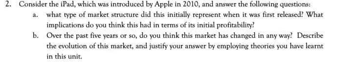 2. Consider the iPad, which was introduced by Apple in 2010, and answer the following questions:
a. what type of market structure did this initially represent when it was first released? What
implications do you think this had in terms of its initial profitability?
b. Over the past five years or so, do you think this market has changed in any way? Describe
the evolution of this market, and justify your answer by employing theories you have learnt
in this unit.
