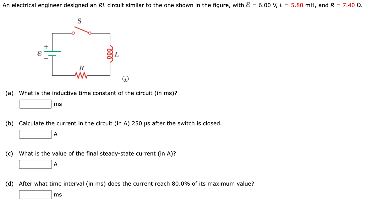 An electrical engineer designed an RL circuit similar to the one shown in the figure, with E = 6.00 V, L = 5.80 mH, and R = 7.40 Q.
S
+
L
R
(a) What is the inductive time constant of the circuit (in ms)?
ms
(b) Calculate the current in the circuit (in A) 250 us after the switch is closed.
A
(c) What is the value of the final steady-state current (in A)?
A
(d) After what time interval (in ms) does the current reach 80.0% of its maximum value?
ms
