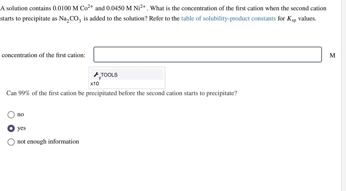 A solution contains 0.0100 M Co²+ and 0.0450 M Ni²+ . What is the concentration of the first cation when the second cation
starts to precipitate as Na₂CO3 is added to the solution? Refer to the table of solubility-product constants for Ksp values.
concentration of the first cation:
x10
Can 99% of the first cation be precipitated before the second cation starts to precipitate?
no
TOOLS
У
yes
not enough information
M
