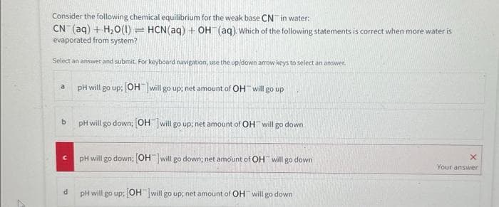 Consider the following chemical equilibrium for the weak base CN in water:
CN (aq) + H₂O(1) HCN(aq) + OH(aq). Which of the following statements is correct when more water is
evaporated from system?
Select an answer and submit. For keyboard navigation, use the up/down arrow keys to select an answer.
a
b
C
d
H
pH will go up; [OH-]will go up; net amount of OH will go up
pH will go down; [OH-] will go up; net amount of OH will go down
pH will go down: [OH-] will go down; net amount of OH will go down
pH will go up; [OH will go up; net amount of OH will go down
X
Your answer