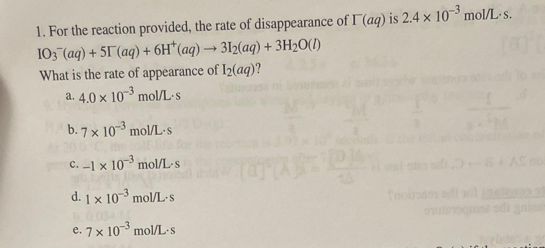1. For the reaction provided, the rate of disappearance of I (aq) is 2.4 × 10³ mol/L.s.
I03 (aq) + 51 (aq) + 6H(aq) → 312(aq) + 3H₂O(l)
What is the rate of appearance of I2(aq)?
10-3
mol/L.s
a. 4.0 x
b.7 x 10-3 mol/L-s
c. -1 x 10-3 mol/L.s
na
d. 1x 10-3 mol/L.s
e. 7 x 10-3 mol/L-s
