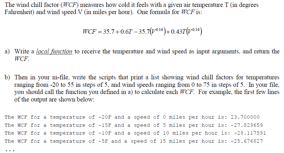 The wind chill factor (WCF) measures how cold it feels with a given air temperature T (in degrees
Fahrenheit) and wind speed V (in miles per hour). One formula for WCF is:
WCF = 35.7+0.6T-35.7(10.16)+0.437(10.16)
a) Write a local function to receive the temperature and wind speed as input arguments, and return the
WCF.
b) Then in your m-file, write the scripts that print a list showing wind chill factors for temperatures
ranging from -20 to 55 in steps of 5, and wind speeds ranging from 0 to 75 in steps of 5. In your file,
you should call the function you defined in a) to calculate each WCF. For example, the first few lines
of the output are shown below:
The WCF for a temperature of -20F and a speed of 0 miles per hour is: 23.700000
The WCF for a temperature of -15F and a speed of 5 miles per hour is: -27.829659
The WCF for a temperature of -10F and a speed of 10 miles per hour is: -28.117591
The WCF for a temperature of -5F and a speed of 15 miles per hour is: -25.676827