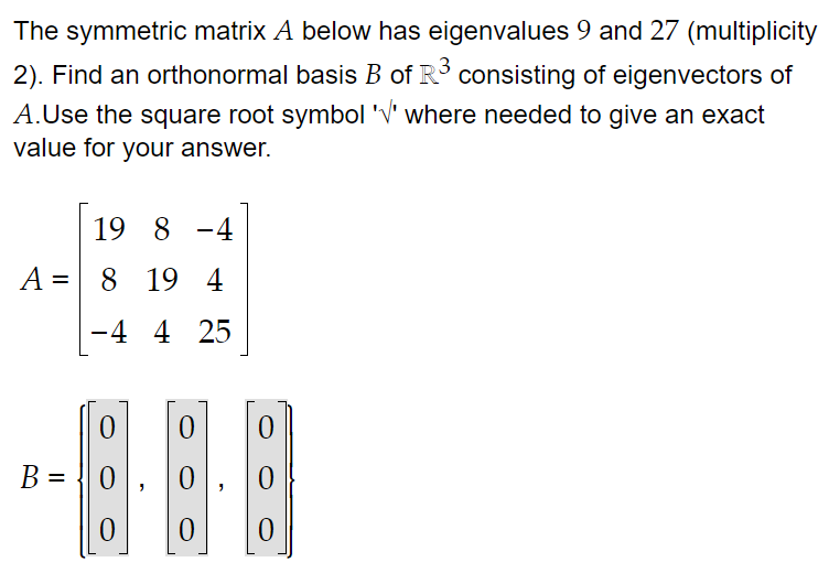 The symmetric matrix A below has eigenvalues 9 and 27 (multiplicity
2). Find an orthonormal basis B of R³ consisting of eigenvectors of
A.Use the square root symbol '√' where needed to give an exact
value for your answer.
A =
B =
19 8 -4
8 19 4
-4 4 25
0
0
0
0 0
0
0
0
0