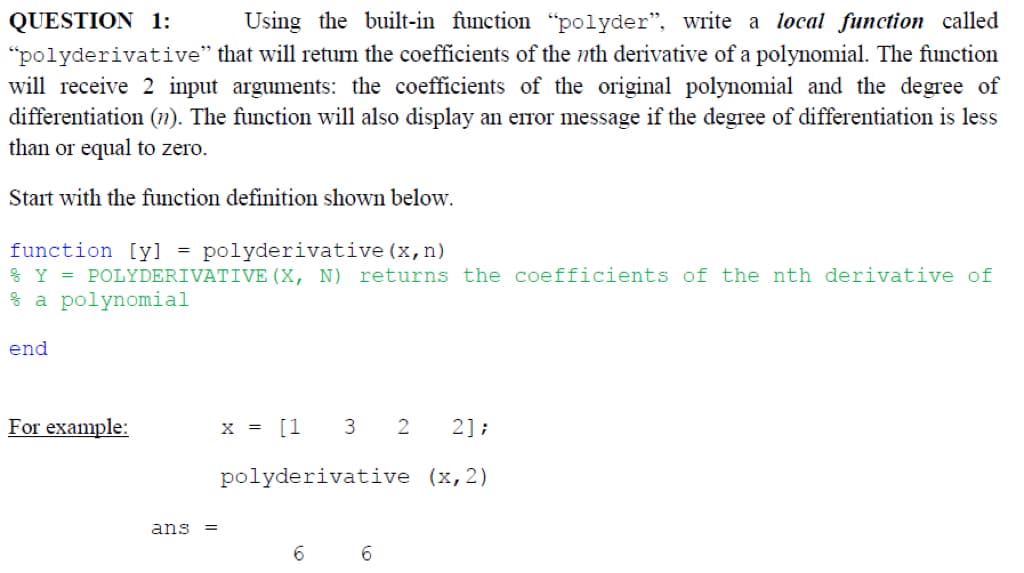 QUESTION 1:
Using the built-in function "polyder", write a local function called
“polyderivative” that will return the coefficients of the nth derivative of a polynomial. The function
will receive 2 input arguments: the coefficients of the original polynomial and the degree of
differentiation (n). The function will also display an error message if the degree of differentiation is less
than or equal to zero.
Start with the function definition shown below.
function [y] = polyderivative (x, n)
% Y = POLYDERIVATIVE (X, N) returns the coefficients of the nth derivative of
% a polynomial
end
For example:
ans =
x = [1 3 2
polyderivative
6
6
2];
(x, 2)