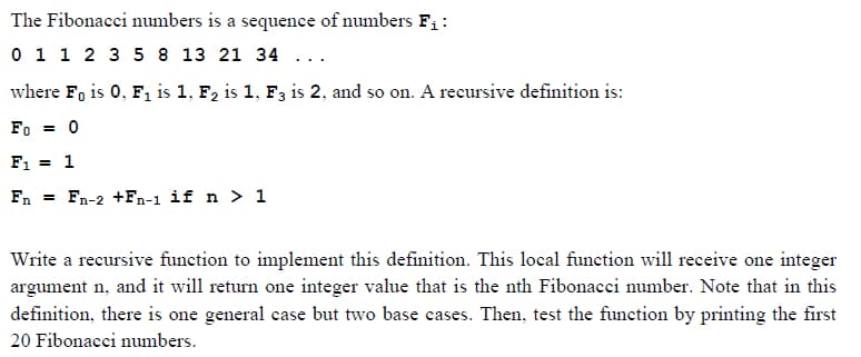 The Fibonacci numbers is a sequence of numbers F₁:
0 1 1 2 3 5 8 13 21 34 ...
where Fo is 0, F₁ is 1, F₂ is 1, F3 is 2, and so on. A recursive definition is:
Fo= 0
F₁ = 1
Fn = Fn-2 +Fn-1 if n > 1
Write a recursive function to implement this definition. This local function will receive one integer
argument n, and it will return one integer value that is the nth Fibonacci number. Note that in this
definition, there is one general case but two base cases. Then, test the function by printing the first
20 Fibonacci numbers.