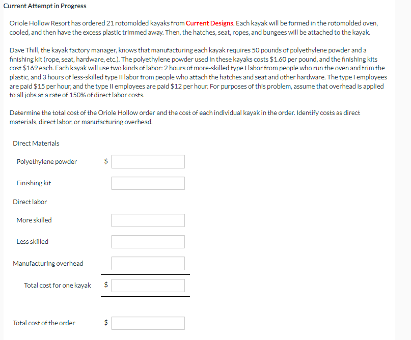 Current Attempt in Progress
Oriole Hollow Resort has ordered 21 rotomolded kayaks from Current Designs. Each kayak will be formed in the rotomolded oven,
cooled, and then have the excess plastic trimmed away. Then, the hatches, seat, ropes, and bungees will be attached to the kayak.
Dave Thill, the kayak factory manager, knows that manufacturing each kayak requires 50 pounds of polyethylene powder and a
finishing kit (rope, seat, hardware, etc.). The polyethylene powder used in these kayaks costs $1.60 per pound, and the finishing kits
cost $169 each. Each kayak will use two kinds of labor: 2 hours of more-skilled type I labor from people who run the oven and trim the
plastic, and 3 hours of less-skilled type II labor from people who attach the hatches and seat and other hardware. The type I employees
are paid $15 per hour, and the type II employees are paid $12 per hour. For purposes of this problem, assume that overhead is applied
to all jobs at a rate of 150% of direct labor costs.
Determine the total cost of the Oriole Hollow order and the cost of each individual kayak in the order. Identify costs as direct
materials, direct labor, or manufacturing overhead.
Direct Materials
Polyethylene powder
Finishing kit
Direct labor
More skilled
Less skilled
Manufacturing overhead
Total cost for one kayak
Total cost of the order
$
+A
tA