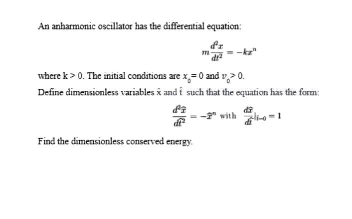 An anharmonic oscillator has the differential equation:
dr
where k > 0. The initial conditions are x,=0 and v,> 0.
Define dimensionless variables i and i such that the equation has the form:
EP
-2" with l-o =1
d
Find the dimensionless conserved energy.
