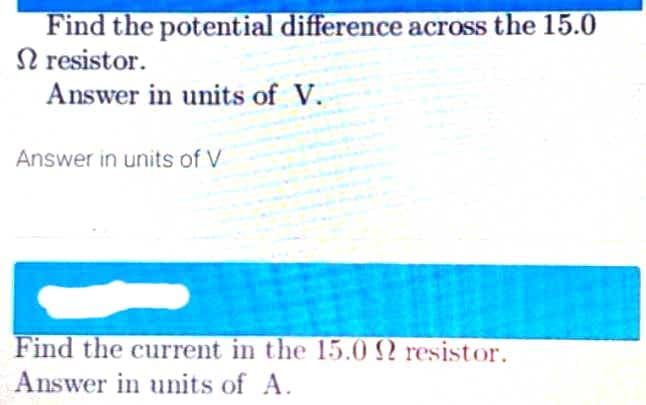 Find the potential difference across the 15.0
N resistor.
Answer in units of V.
Answer in units of V
Find the current in the 15.0 N resistor.
Answer in units of A.
