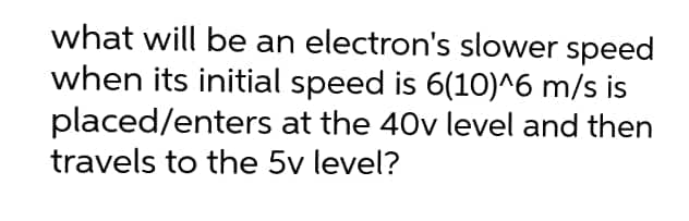 what will be an electron's slower speed
when its initial speed is 6(10)^6 m/s is
placed/enters at the 40v level and then
travels to the 5v level?
