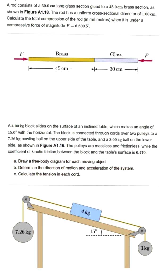 A rod consists of a 30.0 cm long glass section glued to a 45.0 cm brass section, as
shown in Figure A1.18. The rod has a uniform cross-sectional diameter of 1.00 cm.
Calculate the total compression of the rod (in millimetres) when it is under a
compressive force of magnitude F = 6,600 N.
Brass
Glass
F
F
45 cm
30 cm
A 4.00 kg block slides on the surface of an inclined table, which makes an angle of
15.0° with the horizontal. The block is connected through cords over two pulleys to a
7.26 kg bowling ball on the upper side of the table, and a 3.00 kg ball on the lower
side, as shown in Figure A1.16. The pulleys are massless and frictionless, while the
coefficient of kinetic friction between the block and the table's surface is 0.470.
a. Draw a free-body diagram for each moving object.
b. Determine the direction of motion and acceleration of the system.
c. Calculate the tension in each cord.
4kg
15°
7.26 kg
3 kg
