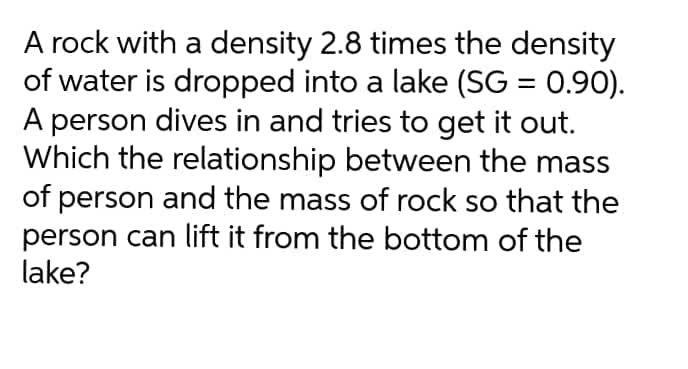 A rock with a density 2.8 times the density
of water is dropped into a lake (SG = 0.90).
A person dives in and tries to get it out.
Which the relationship between the mass
of person and the mass of rock so that the
person can lift it from the bottom of the
lake?
