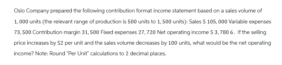 Oslo Company prepared the following contribution format income statement based on a sales volume of
1,000 units (the relevant range of production is 500 units to 1,500 units): Sales $ 105,000 Variable expenses
73,500 Contribution margin 31,500 Fixed expenses 27, 720 Net operating income $ 3,780 6. If the selling
price increases by $2 per unit and the sales volume decreases by 100 units, what would be the net operating
income? Note: Round "Per Unit" calculations to 2 decimal places.