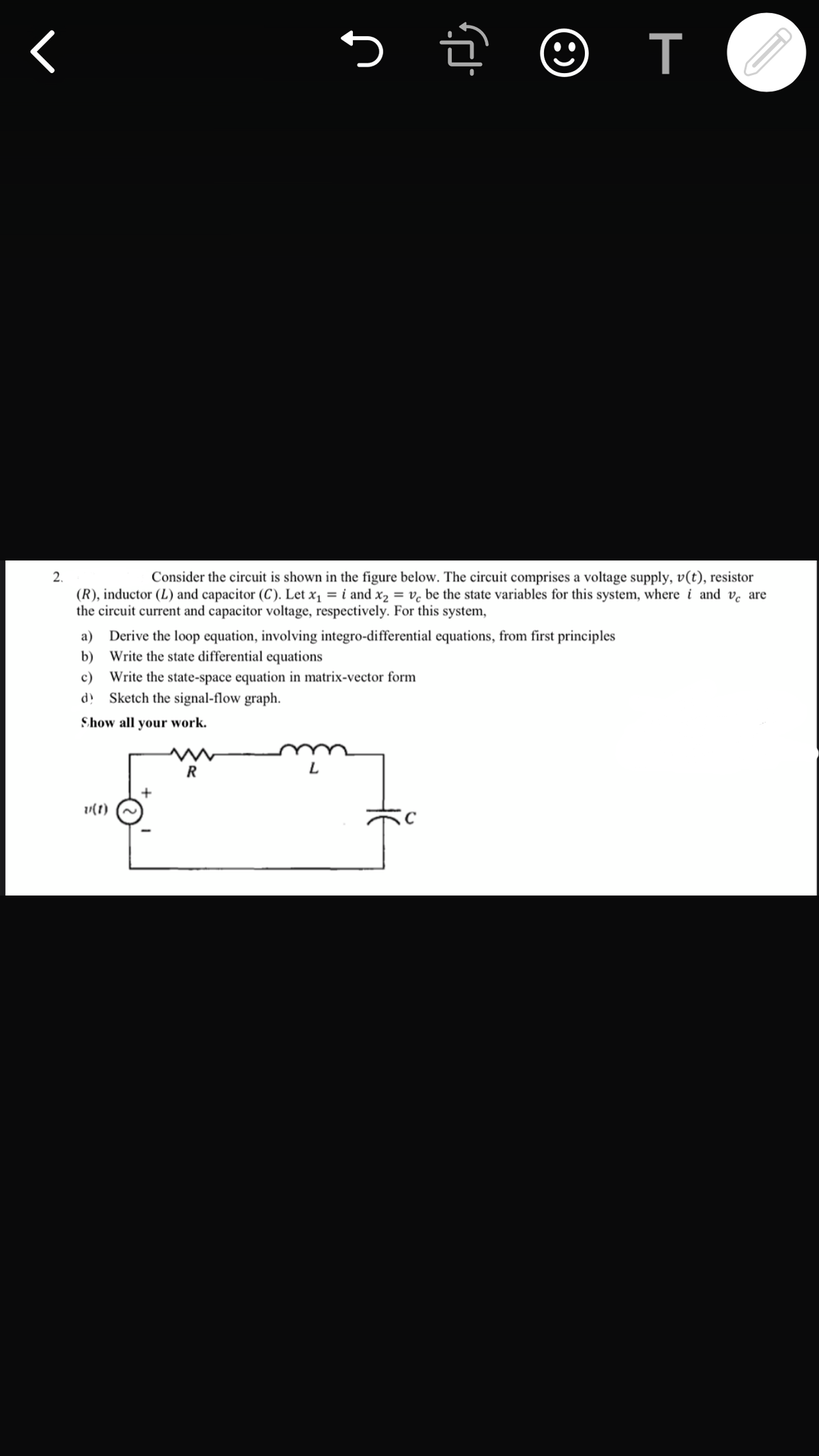 т
2.
Consider the circuit is shown in the figure below. The circuit comprises a voltage supply, v(t), resistor
(R), inductor (L) and capacitor (C). Let x1 = i and x2 = v. be the state variables for this system, where i and ve are
the circuit current and capacitor voltage, respectively. For this system,
a) Derive the loop equation, involving integro-differential equations, from first principles
b) Write the state differential equations
Write the state-space equation in matrix-vector form
Sketch the signal-flow graph.
c)
Show all your work.
L
v(1)

