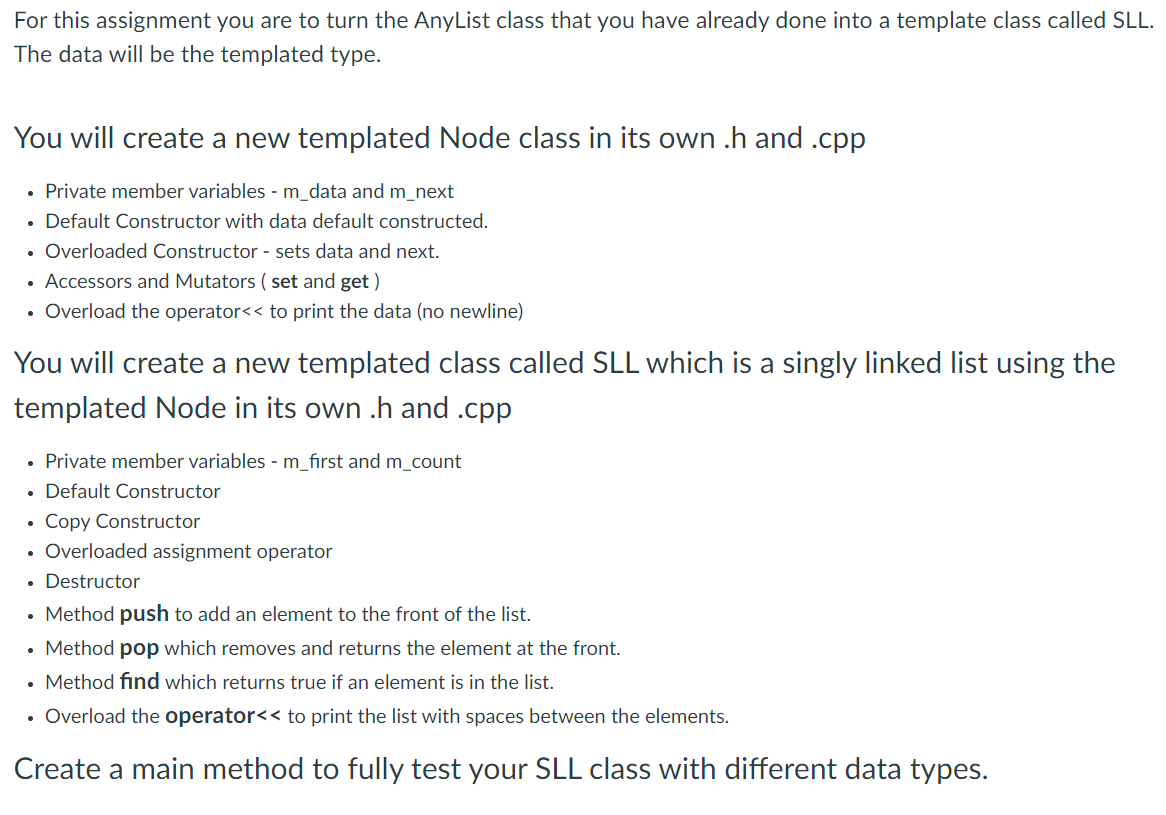 For this assignment you are to turn the AnyList class that you have already done into a template class called SLL.
The data will be the templated type.
You will create a new templated Node class in its own .h and .cpp
• Private member variables - m_data and m_next
• Default Constructor with data default constructed.
Overloaded Constructor - sets data and next.
Accessors and Mutators ( set and get )
Overload the operator<< to print the data (no newline)
You will create a new templated class called SLL which is a singly linked list using the
templated Node in its own .h and .cpp
• Private member variables - m_first and m_count
• Default Constructor
Copy Constructor
Overloaded assignment operator
Destructor
• Method push to add an element to the front of the list.
• Method pop which removes and returns the element at the front.
Method find which returns true if an element is in the list.
• Overload the operator<< to print the list with spaces between the elements.
Create a main method to fully test your SLL class with different data types.
