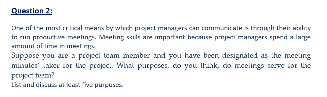 Question 2:
One of the most critical means by which project managers can communicate is through their ability
to run productive meetings. Meeting skills are important because project managers spend a large
amount of time in meetings.
Suppose you are a project team member and you have been designated as the meeting
minutes' taker for the project. What purposes, do you think, do meetings serve for the
project team?
List and discuss at least five purposes.
