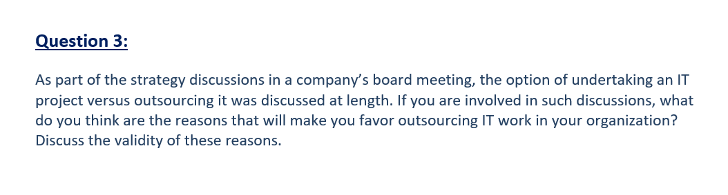 Question 3:
As part of the strategy discussions in a company's board meeting, the option of undertaking an IT
project versus outsourcing it was discussed at length. If you are involved in such discussions, what
do you think are the reasons that will make you favor outsourcing IT work in your organization?
Discuss the validity of these reasons.
