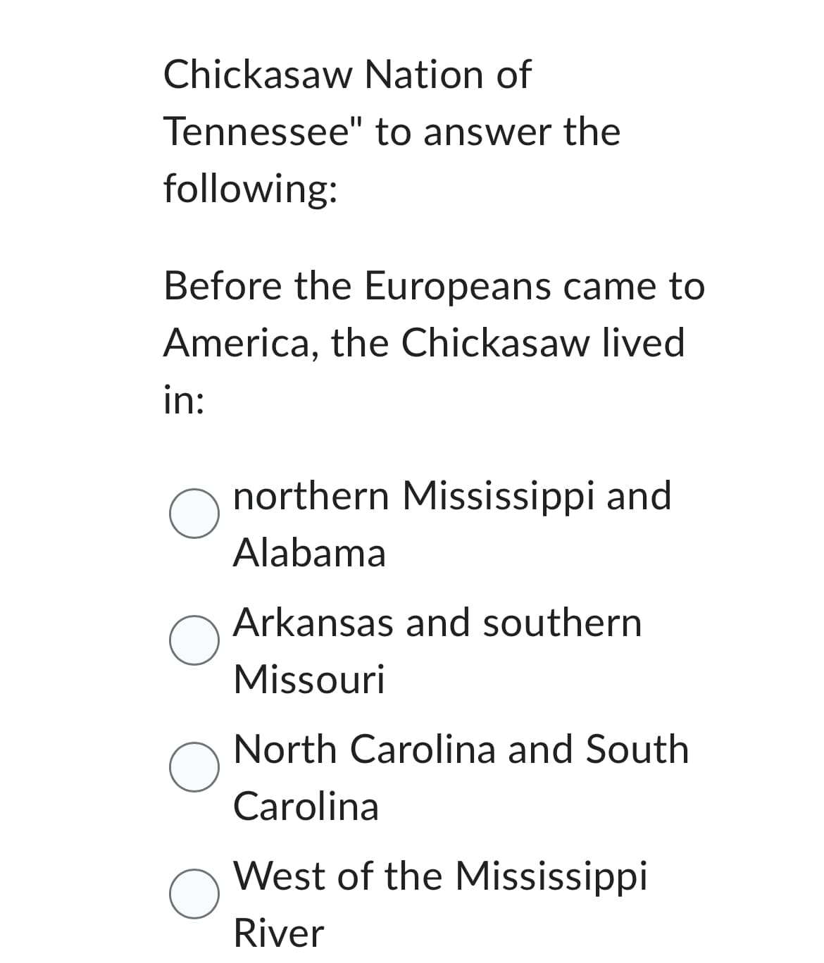 Chickasaw Nation of
Tennessee" to answer the
following:
Before the Europeans came to
America, the Chickasaw lived
in:
O
O
O
northern Mississippi and
Alabama
Arkansas and southern
Missouri
North Carolina and South
Carolina
West of the Mississippi
River