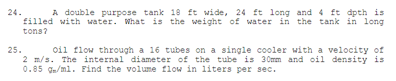 24.
A double purpose tank 18 ft wide, 24 ft long and 4 ft dpth is
filled with water. What is the weight of water in the tank in long
tons?
25.
Oil flow through a 16 tubes on a single cooler with a velocity of
2 m/s. The internal diameter of the tube is 30mm and oil density is
0.85 gm/ml. Find the volume flow in liters per sec.
