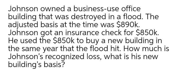 Johnson owned a business-use office
building that was destroyed in a flood. The
adjusted basis at the time was $890k.
Johnson got an insurance check for $850k.
He used the $850k to buy a new building in
the same year that the flood hit. How much is
Johnson's recognized loss, what is his new
building's basis?
