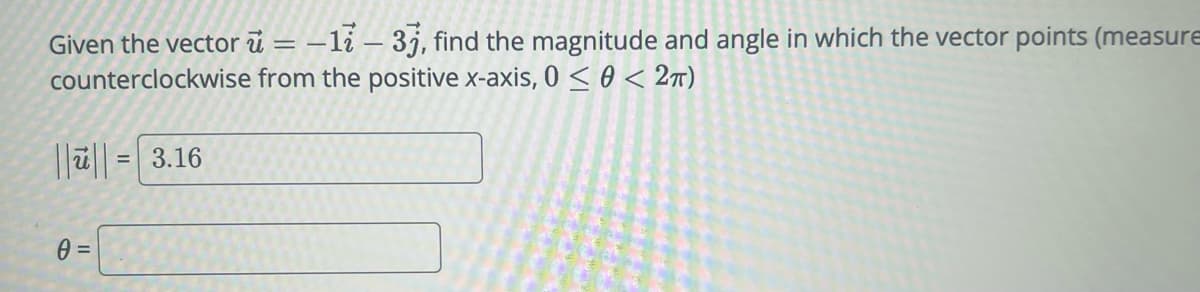 Given the vector = −1ỉ – 3j, find the magnitude and angle in which the vector points (measure
counterclockwise from the positive x-axis, 0 << 2π)
||||= 3.16
0 =