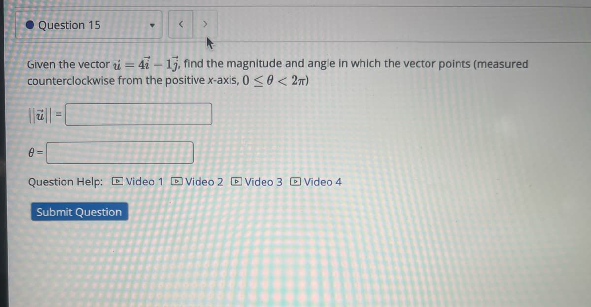 ● Question 15
▾
<
Given the vector = 4 - 13, find the magnitude and angle in which the vector points (measured
counterclockwise from the positive x-axis, 0 << 2π)
0 =
Question Help: Video 1 Video 2 Video 3 Video 4
Submit Question