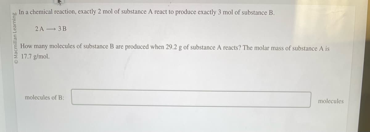 O Macmillan Learning
In a chemical reaction, exactly 2 mol of substance A react to produce exactly 3 mol of substance B.
2A 3B
How many molecules of substance B are produced when 29.2 g of substance A reacts? The molar mass of substance A is
17.7 g/mol.
molecules of B:
molecules