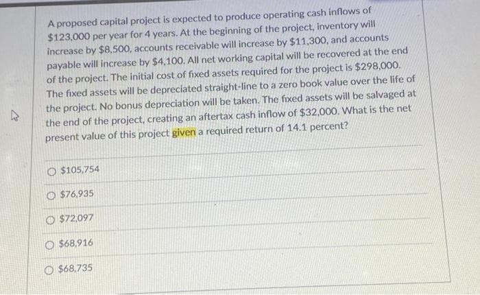 A proposed capital project is expected to produce operating cash inflows of
$123,000 per year for 4 years. At the beginning of the project, inventory will
increase by $8,500, accounts receivable will increase by $11,300, and accounts
payable will increase by $4,100. All net working capital will be recovered at the end
of the project. The initial cost of fixed assets required for the project is $298,000.
The fixed assets will be depreciated straight-line to a zero book value over the life of
the project. No bonus depreciation will be taken. The fixed assets will be salvaged at
the end of the project, creating an aftertax cash inflow of $32,000. What is the net
present value of this project given a required return of 14.1 percent?
O $105,754
O $76,935
O$72,097
O $68,916
O $68,735