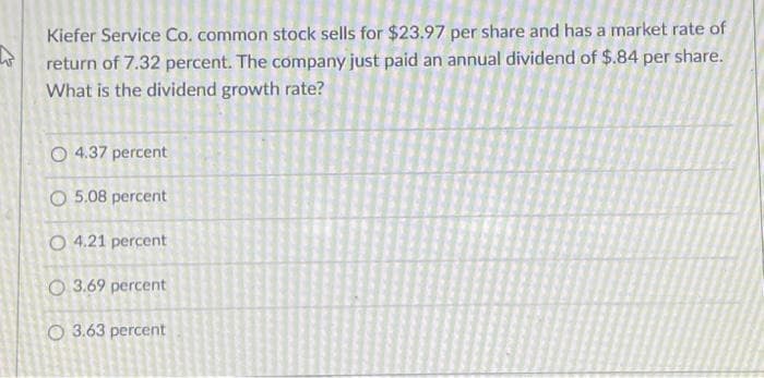 W
Kiefer Service Co. common stock sells for $23.97 per share and has a market rate of
return of 7.32 percent. The company just paid an annual dividend of $.84 per share.
What is the dividend growth rate?
O 4.37 percent
O 5.08 percent
O 4.21 percent
O 3.69 percent
O 3.63 percent