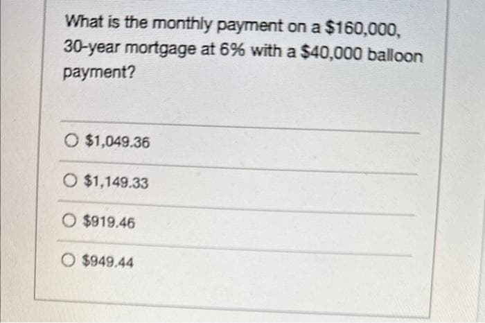 What is the monthly payment on a $160,000,
30-year mortgage at 6% with a $40,000 balloon
payment?
O $1,049.36
O $1,149.33
O $919.46
O $949.44