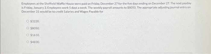 Employees at the Sheffield Waffle House were paid on Friday, December 27 for the five days ending on December 27. The next payday
is Friday, January 3. Employees work 5 days a week. The weekly payroll amounts to $8050. The appropriate adjusting journal entry on
December 31 would be to credit Salaries and Wages Payable for
O $3220.
O $8050.
O $1610.
O $4830.