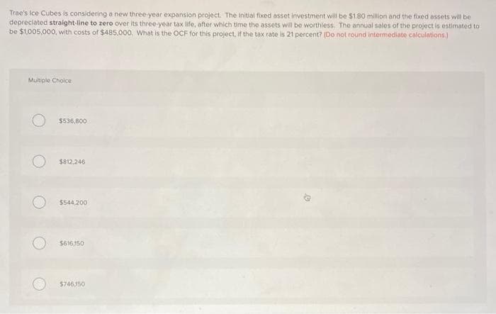 Tree's Ice Cubes is considering a new three-year expansion project. The initial fixed asset investment will be $1.80 million and the fixed assets will be
depreciated straight-line to zero over its three-year tax life, after which time the assets will be worthless. The annual sales of the project is estimated to
be $1,005,000, with costs of $485,000. What is the OCF for this project, if the tax rate is 21 percent? (Do not round intermediate calculations.)
Multiple Choice
$536,800
$812,246
$544,200
$616,150
$746150
