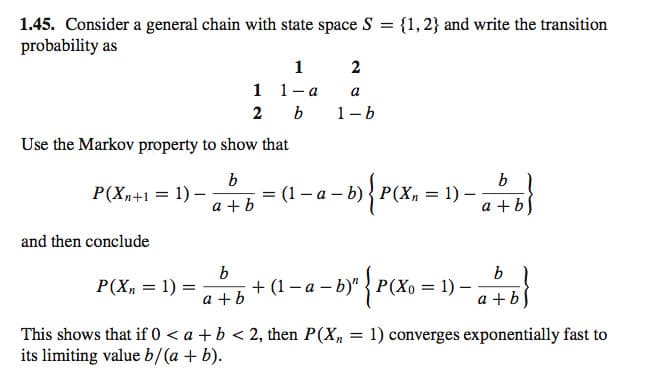 1.45. Consider a general chain with state space S = {1, 2} and write the transition
probability as
P(Xn+1 = 1) -
Use the Markov property to show that
b
a+b
and then conclude
P(Xn = 1) =
b
1
2
1
1-a
b
a+b
2
a
1-b
=
= (1 − a −b)} {P{Xn \
P(X₂ 1) -
¡ + (1 − a − b)" { P(Xo = 1) —
b
a+b)
b
a+b
This shows that if 0 < a + b < 2, then P(Xn = 1) converges exponentially fast to
its limiting value b/(a + b).