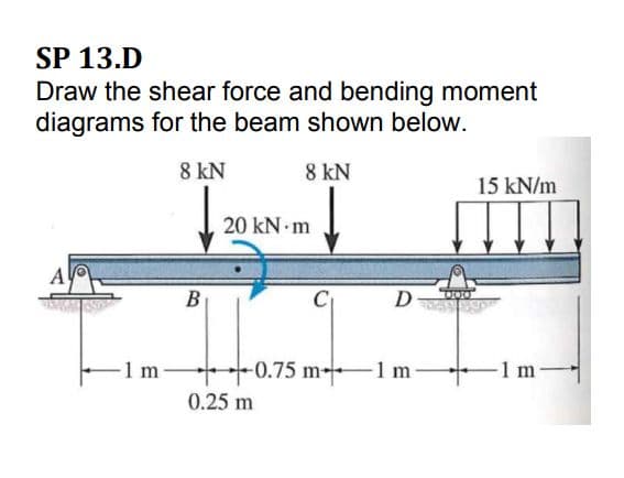 SP 13.D
Draw the shear force and bending moment
diagrams for the beam shown below.
8 kN
8 kN
15 kN/m
20 kN m
A
В
D
-1 m
-0.75 m-1 m
1 m
0.25 m
