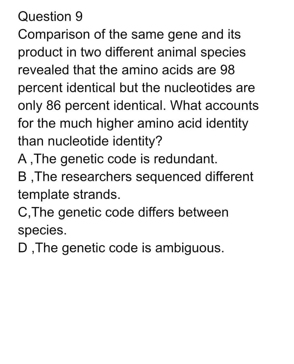Question 9
Comparison of the same gene and its
product in two different animal species
revealed that the amino acids are 98
percent identical but the nucleotides are
only 86 percent identical. What accounts
for the much higher amino acid identity
than nucleotide identity?
A, The genetic code is redundant.
B,The researchers sequenced different
template strands.
C, The genetic code differs between
species.
D,The genetic code is ambiguous.