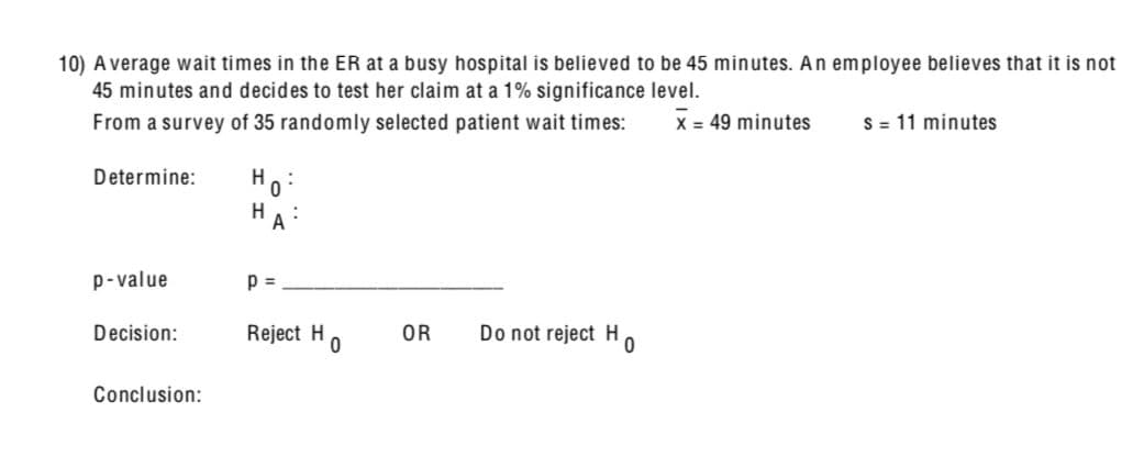 10) Average wait times in the ER at a busy hospital is believed to be 45 minutes. An employee believes that it is not
45 minutes and decides to test her claim at a 1% significance level.
From a survey of 35 randomly selected patient wait times:
X 49 minutes
S=11 minutes
Determine:
Ho
A
p-value
p =
Decision:
Reject H
OR
Do not reject H
0
0
Conclusion: