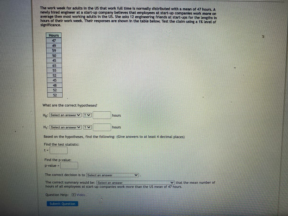 The work week for adults in the US that work full time is normally distributed with a mean of 47 hours. A
newly hired engineer at a start-up company believes that employees at start-up companies work more on
average then most working adults in the US. She asks 12 engineering friends at start-ups for the lengths in
hours of their work week. Their responses are shown in the table below. Test the claim using a 1% level of
significance.
Hours
47
49
59
50
45
65
55
52
45
48
52
52
What are the correct hypotheses?
Ho: Select an answer
H₁: Select an answer ? V
hours
hours
Based on the hypotheses, find the following: (Give answers to at least 4 decimal places)
Find the test statistic:
t =
Find the p-value:
p-value =
The correct decision is to Select an answer
The correct summary would be: Select an answer
hours of all employees at start-up companies work more than the US mean of 47 hours.
Question Help: Video
Submit Question
that the mean number of