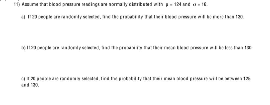 11) Assume that blood pressure readings are normally distributed with 124 and σ = 16.
a) If 20 people are randomly selected, find the probability that their blood pressure will be more than 130.
b) If 20 people are randomly selected, find the probability that their mean blood pressure will be less than 130.
c) If 20 people are randomly selected, find the probability that their mean blood pressure will be between 125
and 130.
