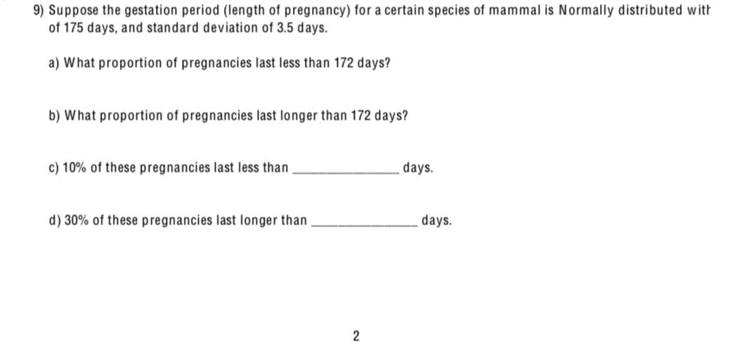 9) Suppose the gestation period (length of pregnancy) for a certain species of mammal is Normally distributed with
of 175 days, and standard deviation of 3.5 days.
a) What proportion of pregnancies last less than 172 days?
b) What proportion of pregnancies last longer than 172 days?
c) 10% of these pregnancies last less than
d) 30% of these pregnancies last longer than
2
days.
days.