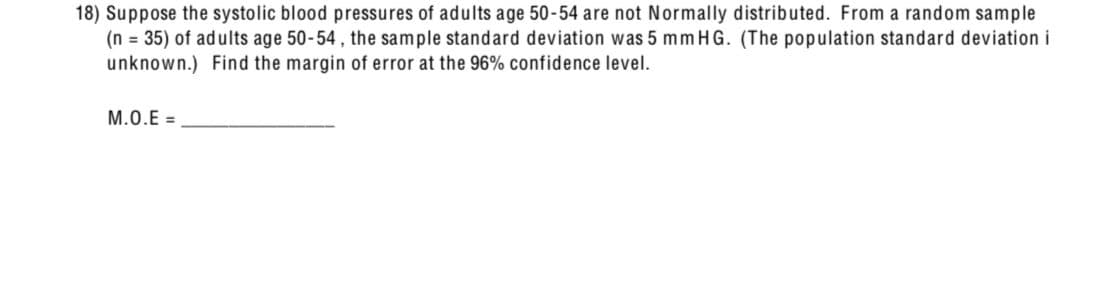 18) Suppose the systolic blood pressures of adults age 50-54 are not Normally distributed. From a random sample
(n = 35) of adults age 50-54, the sample standard deviation was 5 mm HG. (The population standard deviation i
unknown.) Find the margin of error at the 96% confidence level.
M.O.E=