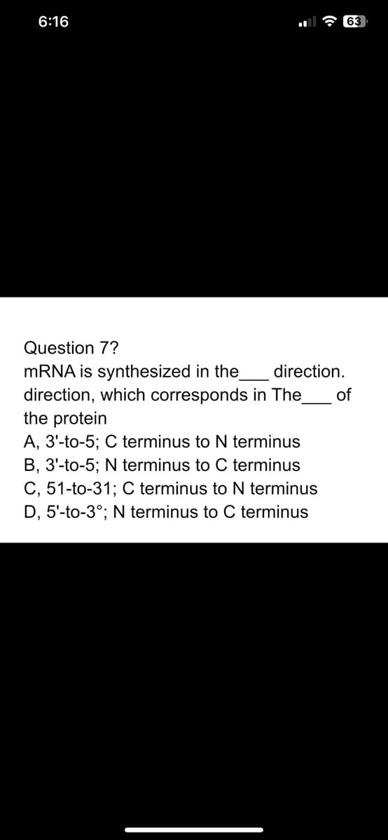 6:16
Question 7?
mRNA is synthesized in the
direction, which corresponds in The
the protein
A, 3'-to-5; C terminus to N terminus
B, 3'-to-5; N terminus to C terminus
C, 51-to-31; C terminus to N terminus
D, 5'-to-3°; N terminus to C terminus
direction.
63
of