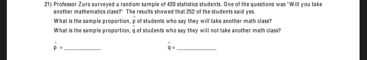 21) Professor Zuro surveyed a random sample of 420 statistics students. One of the questions was "Will you take
another mathematics class?" The results showed that 252 of the students said yes.
What is the sample proportion, p of students who say they will take another math class?
What is the sample proportion, q of students who say they will not take another math class?
p
q