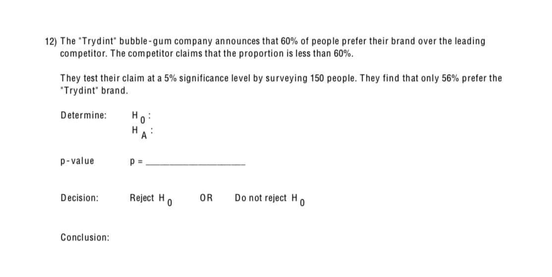 12) The "Trydint" bubble-gum company announces that 60% of people prefer their brand over the leading
competitor. The competitor claims that the proportion is less than 60%.
They test their claim at a 5% significance level by surveying 150 people. They find that only 56% prefer the
"Trydint" brand.
Determine:
H
0
:
H
A
p-value
p =
Decision:
Reject H
OR
Do not reject H
0
0
Conclusion: