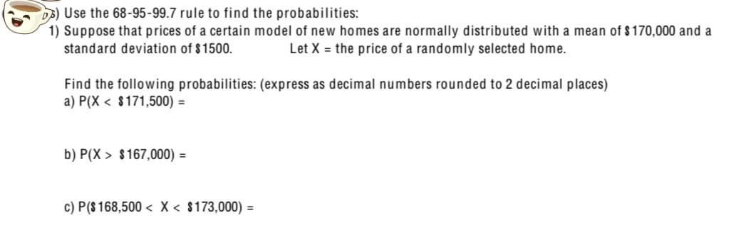 3) Use the 68-95-99.7 rule to find the probabilities:
1) Suppose that prices of a certain model of new homes are normally distributed with a mean of $170,000 and a
standard deviation of $1500.
Let X = the price of a randomly selected home.
Find the following probabilities: (express as decimal numbers rounded to 2 decimal places)
a) P(X
$171,500) =
b) P(X $167,000) =
c) P($ 168,500 < x < $173,000) =